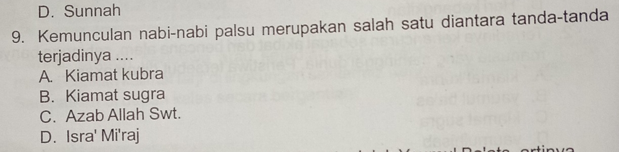 D. Sunnah
9. Kemunculan nabi-nabi palsu merupakan salah satu diantara tanda-tanda
terjadinya ....
A. Kiamat kubra
B. Kiamat sugra
C. Azab Allah Swt.
D. Isra' Mi'raj