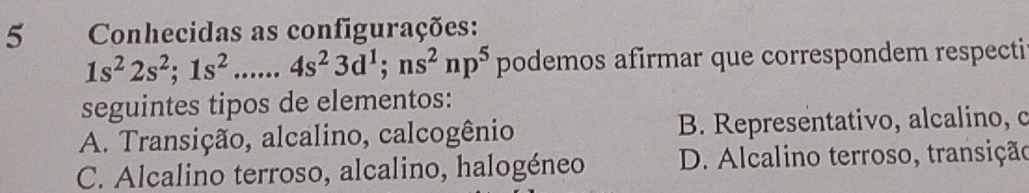 Conhecidas as configurações:
1s^22s^2; 1s^2......4s^23d^1; ns^2np^5 podemos afirmar que correspondem respecti
seguintes tipos de elementos:
A. Transição, alcalino, calcogênio B. Representativo, alcalino, c
C. Alcalino terroso, alcalino, halogéneo D. Alcalino terroso, transição