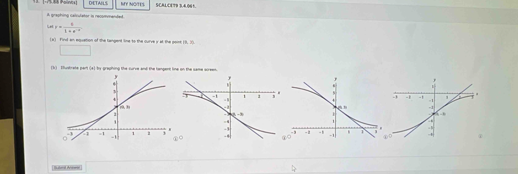 DETAILS MY NOTES SCALCET9 3.4.061.
A graphing calculator is recommended.
Let y= 6/1+e^(-x) .
(a) Find an equation of the tangent line to the curve y at the point (0,3).
□
(b) Illustrate part (a) by graphing the curve and the tangent line on the same screen.
Submit Answer