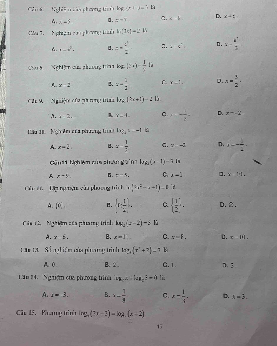 Nghiệm của phương trình log _2(x+1)=3 là
A. x=5.
B. x=7.
C. x=9.
D. x=8.
Câu 7. Nghiệm của phương trình ln (3x)=2 là
A. x=e^3.
B. x= e^3/2 . C. x=e^3. D. x= e^2/3 ·
Câu 8. Nghiệm của phương trình log _9(2x)= 1/2 la
A. x=2. x= 1/2 . C. x=1. D. x= 3/2 .
B.
Câu 9. Nghiệm của phương trình log _3(2x+1)=2 là:
A. x=2. B. x=4. C. x=- 1/2 . D. x=-2.
Câu 10. Nghiệm của phương trình log _2x=-1 là
A. x=2. B. x= 1/2 . C. x=-2 D. x=- 1/2 .
Câu11.Nghiệm của phương trình log _2(x-1)=3 là
A. x=9. B. x=5. C. x=1. D. x=10.
Câu 11.  Tập nghiệm của phương trình ln (2x^2-x+1)=0 là
A.  0 . B.  0; 1/2  . C.   1/2  . D.∅.
Câu 12. Nghiệm của phương trình log _2(x-2)=3 là
A. x=6. B. x=11. C. x=8. D. x=10.
Câu 13. Số nghiệm của phương trình log _3(x^2+2)=3 là
A. 0 . B. 2 . C. 1. D.3 .
Câu 14. Nghiệm của phương trình log _2x+log _23=0 là
A. x=-3. B. x= 1/8 . x= 1/3 .
C.
D. x=3.
Câu 15. Phương trình log _5(2x+3)=log _5(x+2)
17