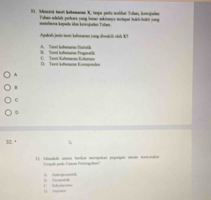 Menurut teori kebenaran X, tapa perlu mełhut Tuðarıi, kewujudan
Tuhan adalah perkara yang benar sekiranya terdapat bukti-bukti yang
membawa kepada idea kewujudan Tuhan.
Apakah jenis teori kebenaran yang diwakili oleh X?
A. Teori kebenaran Huristik
B. Teori kebenaran Pragmatik
C. Teori Kebenaran Koberans
D. Teori kebenaran Koresponden
A
B
C
D
32.*
32. Manakah antara berikut merupakan pegangan umum masyarakat
Eropah pada Zaman Pertengahan?
A. Antroposentrik
B. Teosentrik
C. Sekularisme
D. Atcisme