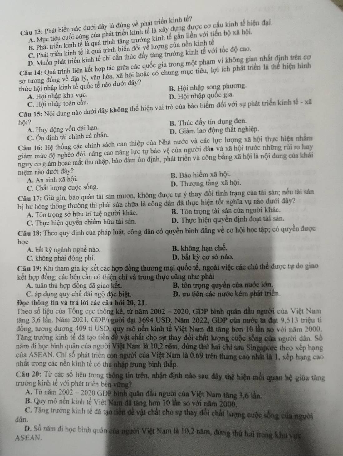 Phát biểu nào dưới đây là đúng về phát triển kinh tế?
A. Mục tiêu cuối cùng của phát triển kinh tế là xây dựng được cơ cầu kinh tế hiện đại,
B. Phát triển kinh tế là quá trình tăng trưởng kinh tế gắn liền với tiến box a hội.
C. Phát triển kinh tế là quá trình biển đổi về lượng của nền kinh tế
D. Muốn phát triển kinh tế chỉ cần thúc đầy tăng trưởng kinh tế với tốc độ cao,
Câu 14: Quá trình liên kết hợp tác giữa các quốc gia trong một phạm vi không gian nhất định trên cơ
sở tương đồng về địa lý, văn hóa, xã hội hoặc có chung mục tiêu, lợi ích phát triển là thể hiện hình
thức hội nhập kinh tế quốc tế nào dưới đây?
A. Hội nhập khu vực. B. Hội nhập song phương.
C. Hội nhập toàn cầu. D. Hội nhập quốc gia.
Câu 15: Nội dung nào dưới đây không thể hiện vai trò của bảo hiểm đối với sự phát triển kính tế - xã
hội? B. Thúc đầy tín dụng đen.
A. Huy động vốn dài hạn.
C. Ôn định tài chính cá nhân. D. Giảm lao động thất nghiệp.
Câu 16: Hệ thống các chính sách can thiệp của Nhà nước và các lực lượng xã hội thực hiện nhằm
giàm mức độ nghềo đói, nâng cao năng lực tự bảo vệ của người dân và xã hội trước những rủi ro hay
nguy cơ giảm hoặc mất thu nhập, bảo đảm ổn định, phát triển và công bằng xã hội là nội dung của khái
niệm nào dưới đây?
A. An sinh xã hội. B. Bảo hiểm xã hội.
C. Chất lượng cuộc sống. D. Thượng tầng xã hội.
Câu 17: Giữ gìn, bảo quản tài sản mượn, không được tự ý thay đổi tình trạng của tài sản; nếu tài sản
bị hư hỏng thông thường thì phải sửa chữa là công dân đã thực hiện tốt nghĩa vụ nào dưới đây?
A. Tôn trọng sở hữu trí tuệ người khác. B. Tôn trọng tài sản của người khác.
C. Thực hiện quyền chiếm hữu tài sản. D. Thực hiện quyền định đoạt tài sản.
Câu 18: Theo quy định của pháp luật, công dân có quyền bình đẳng về cơ hội học tập; có quyền được
học
A. bất kỳ ngành nghề nào. B. không hạn chế.
C. không phải đóng phí. D. bất kỳ cơ sở nào.
Câu 19: Khi tham gia ký kết các hợp đồng thương mại quốc tế, ngoài việc các chủ thể được tự do giao
kết hợp đồng; các bên cần có thiện chí và trung thực cũng như phải
A. tuân thủ hợp đồng đã giao kết. B. tôn trọng quyền của nước lớn.
C. áp dụng quy chế đãi ngộ đặc biệt. D. ưu tiên các nước kém phát triển.
Đọc thông tin và trả lời các câu hồi 20, 21.
Theo số liệu của Tổng cục thống kê, từ năm 2002 - 2020, GDP bình quân đầu người của Việt Nam
tăng 3,6 lần. Năm 2021, GDP/người đạt 3694 USD. Năm 2022, GDP của nước ta đạt 9,513 triệu tiỉ
đồng, tương đương 409 ti USD, quy mô nền kinh tế Việt Nam đã tăng hơn 10 lần sơ với năm 2000.
Tăng trưởng kinh tế đã tạo tiên đề vật chất cho sự thay đổi chất lượng cuộc sống của người dân. Số
năm đi học bình quân của người Việt Nam là 10,2 năm, đứng thứ hai chỉ sau Singapore theo xếp hạng
của ASEAN. Chi số phát triển con người của Việt Nam là 0,69 trên thang cao nhất là 1, xếp hạng cao
nhất trong các nền kinh tế có thu nhập trung bình thấp.
Câu 20: Từ các số liệu trong thống tin trên, nhận định nào sau đây thể hiện mối quan hệ giữa tăng
trưởng kinh tế với phát triển bền vững?
A. Từ năm 2002 - 2020 GDP bình quân đầu người của Việt Nam tăng 3,6 lần.
B. Quy mô nền kinh tế Việt Nam đã tăng hơn 10 lần so với năm 2000,
C. Tăng trưởng kinh tế đã tạo tiền để vật chất cho sự thay đổi chất lượng cuộc sống của người
dân.
D. Số năm đi học bình quân của người Việt Nam là 10,2 năm, đứng thứ hai trong khu vực
ASEAN.