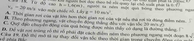 li chổ kuất phát là 200m
Chứ 18. Từ độ cao I khi người bởi đọc theo bể rồi quay lại chỗ xuất phát là 0.
h=1,6(m) , người ta ném một quả bóng theo phương ngan
v_0=20m/s vào một chiếc rỗ. Lấy g=10m/s^2.
A. Thời gian rơi của vật lớn hơn thời gian rơi của vật nếu thả rơi từ đúng điểm ném.
B. Theo phương ngang, vật chuyển động thẳng đều với vận tốc 20 m/s
C. Quỹ đạo chuyển động của quả bóng được nhìn thấy có dạng là đường thắng
D. Để vật rơi trúng rỗ thì rỗ phải đặt cách điểm ném theo phương ngang một đoạn 8sqrt()
Câu 19. Đồ thị mô tả sự thay đổi vận tốc theo thời gian trong chuyện động của
về phía Bắc