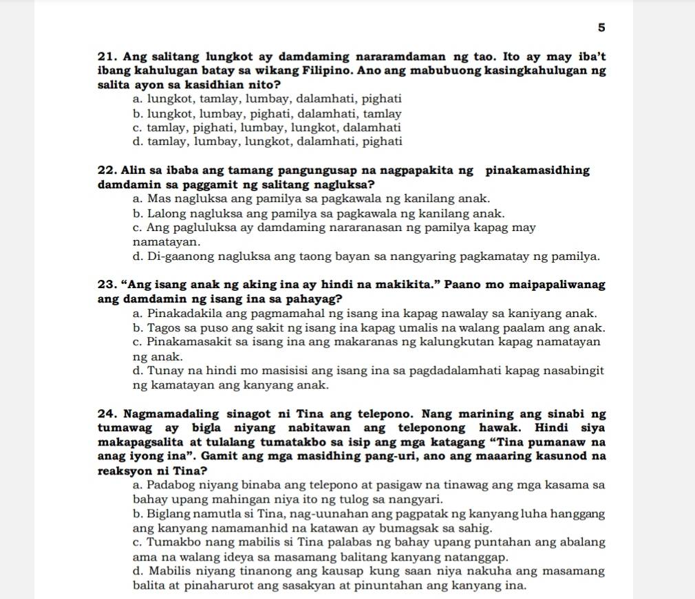 5
21. Ang salitang lungkot ay damdaming nararamdaman ng tao. Ito ay may iba’t
ibang kahulugan batay sa wikang Filipino. Ano ang mabubuong kasingkahulugan ng
salita ayon sa kasidhian nito?
a. lungkot, tamlay, lumbay, dalamhati, pighati
b. lungkot, lumbay, pighati, dalamhati, tamlay
c. tamlay, pighati, lumbay, lungkot, dalamhati
d. tamlay, lumbay, lungkot, dalamhati, pighati
22. Alin sa ibaba ang tamang pangungusap na nagpapakita ng pinakamasidhing
damdamin sa paggamit ng salitang nagluksa?
a. Mas nagluksa ang pamilya sa pagkawala ng kanilang anak.
b. Lalong nagluksa ang pamilya sa pagkawala ng kanilang anak.
c. Ang pagluluksa ay damdaming nararanasan ng pamilya kapag may
namatayan.
d. Di-gaanong nagluksa ang taong bayan sa nangyaring pagkamatay ng pamilya.
23. “Ang isang anak ng aking ina ay hindi na makikita.” Paano mo maipapaliwanag
ang damdamin ng isang ina sa pahayag?
a. Pinakadakila ang pagmamahal ng isang ina kapag nawalay sa kaniyang anak.
b. Tagos sa puso ang sakit ng isang ina kapag umalis na walang paalam ang anak.
c. Pinakamasakit sa isang ina ang makaranas ng kalungkutan kapag namatayan
ng anak.
d. Tunay na hindi mo masisisi ang isang ina sa pagdadalamhati kapag nasabingit
ng kamatayan ang kanyang anak.
24. Nagmamadaling sinagot ni Tina ang telepono. Nang marining ang sinabi ng
tumawag ay bigla niyang nabitawan ang teleponong hawak. Hindi siya
makapagsalita at tulalang tumatakbo sa isip ang mga katagang “Tina pumanaw na
anag iyong ina”. Gamit ang mga masidhing pang-uri, ano ang maaaring kasunod na
reaksyon ni Tina?
a. Padabog niyang binaba ang telepono at pasigaw na tinawag ang mga kasama sa
bahay upang mahingan niya ito ng tulog sa nangyari.
b. Biglang namutla si Tina, nag-uunahan ang pagpatak ng kanyang luha hanggang
ang kanyang namamanhid na katawan ay bumagsak sa sahig.
c. Tumakbo nang mabilis si Tina palabas ng bahay upang puntahan ang abalang
ama na walang ideya sa masamang balitang kanyang natanggap.
d. Mabilis niyang tinanong ang kausap kung saan niya nakuha ang masamang
balita at pinaharurot ang sasakyan at pinuntahan ang kanyang ina.