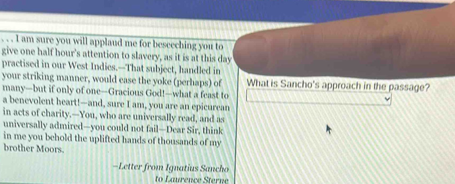 am sure you will applaud me for beseeching you to 
give one half hour's attention to slavery, as it is at this day 
practised in our West Indies.—That subject, handled in 
your striking manner, would ease the yoke (perhaps) of What is Sancho's approach in the passage? 
many—but if only of one—Gracious God!—what a feast to 
a benevolent heart!—and, sure I am, you are an epicurean 
in acts of charity.—You, who are universally read, and as 
universally admired—you could not fail—Dear Sir, think 
in me you behold the uplifted hands of thousands of my 
brother Moors. 
-Letter from Ignatius Sancho 
to Laurence Sterne