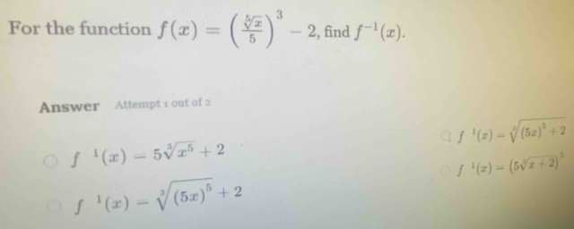 For the function f(x)=( sqrt[5](x)/5 )^3-2 , find f^(-1)(x). 
Answer Attempt 1 out of 2
f^1(x)=sqrt[3]((5x)^5)+2
f^1(x)=5sqrt[3](x^5)+2
f^1(x)=(5sqrt[3](x+2))^5
f^1(x)-sqrt[3]((5x)^5)+2