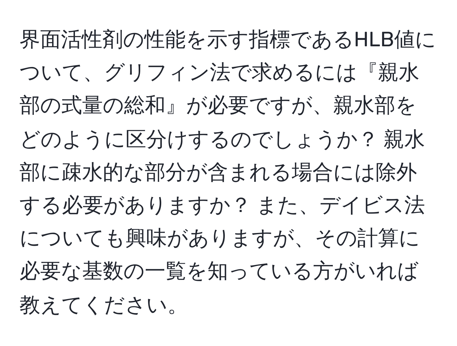 界面活性剤の性能を示す指標であるHLB値について、グリフィン法で求めるには『親水部の式量の総和』が必要ですが、親水部をどのように区分けするのでしょうか？ 親水部に疎水的な部分が含まれる場合には除外する必要がありますか？ また、デイビス法についても興味がありますが、その計算に必要な基数の一覧を知っている方がいれば教えてください。