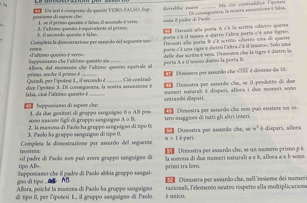 Le aîmostrazioni per assurt
e la _Ma ciò contraddice l'ipotesi
44 Un test è composto da quesiti VERO-FALSO. Sup- dovrebbe essere
_Di conseguenza, la nostra assunzione è falsa,
poniamo di sapere che:
() -
1. se il primo quesito è falso, il secondo è vero; ossia il padre di Paolo
_
2. l'ultimo quesito è equivalente al primo;
3. il secondo quesito è falso. 46 Davanti alla porta A c'è la scritta «dietro questa
2: Completa la dimostrazione per assurdo del seguente teo- porta c'é il tesoro e dietro l'altra porta c'è una tigre .
Davanti alla porta B c'è scritto «dietro una di queste
rema:
porte c'é una tigre e dietro l'altra c'è il tesoro». Solo una
«l'ultimo quesito è vero».
Supponiamo che l’ultimo quesito sia delle due scritte è vera. Dimostra che la tigre è dietro la
Allora, dal momento che l'ultimo quesito equivale al porta A e il tesoro dietro la porta B.
primo, anche il primo è _ sqrt(101) è diverso da 10.
47 Dimostra per assurdo che
Quindi, per l'ipotesi 1., il secondo è Ciò contrad-
dice l’ipotesi 3. Di conseguenza, la nostra assunzione è 48 Dimostra per assurdo che, se il prodotto di due
falsa, cioè l'ultimo quesito è _numeri naturali è dispari, allora i due numeri sono
entrambi dispari.
45 Supponiamo di sapere che:
1. da due genitori di gruppo sanguigno 0 o AB pos- 49 Dimostra per assurdo che non può esistere un in-
sono nascere figli di gruppo sanguigno A o B; tero maggiore di tutti gli altri interi.
2. la mamma di Paolo ha gruppo sanguigno di tipo 0;
3. Paolo ha gruppo sanguigno di tipo 0. 50 Dimostra per assurdo che, se n^2 è dispari, allora
n+1
Completa la dimostrazione per assurdo del seguente è pari.
teorema: 5 Dimostra per assurdo che, se un numero primo p è
«il padre di Paolo πθπ ρuò avere gruppo sanguigno di la somma di due numeri naturali a e b, allora a e b sono
tipo AB». primi tra loro.
Supponiamo che il padre di Paolo abbia gruppo sangui-
gno di tipo ... AB  52 Dimostra per assurdo che, nell'insieme dei numeri
Allora, poiché la mamma di Paolo ha gruppo sanguigno razionali, l'elemento neutro rispetto alla moltiplicazione
di tipo 0, per l’ipotesi 1., il gruppo sanguigno di Paolo è unico.