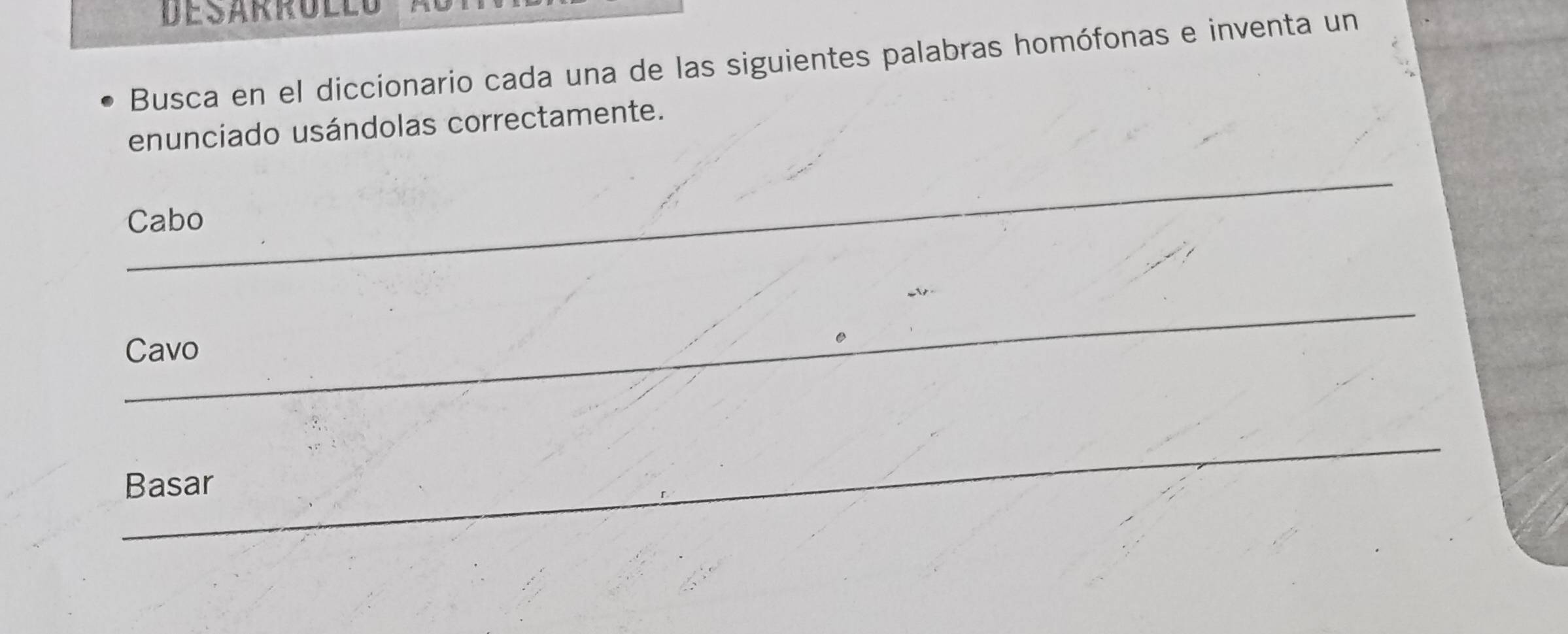 Busca en el diccionario cada una de las siguientes palabras homófonas e inventa un 
enunciado usándolas correctamente. 
_ 
Cabo 
_ 
Cavo 
_ 
Basar