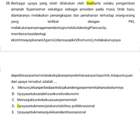 Berbagai upaya yang telah dilakukan oleh Soeharto selaku pengemban
amanah Supersemar sekaligus sebagai presiden pada masa Orde baru,
diantaranya melakukan penangkapan dan penahanan terhadap orang-orang
yang terlibat dengan PKI,
melakukanpenyeragamanideologismelaluiideologiPancasila,
memberantasideologi
ekstrimsayapkanan(Agamis) dansayapkiri(Komunis), melakukanupaya
depolitisasipartaimelaluikebijakanpenye derhanaanpartai politik.Adapuntujuan
dari upaya tersebut adalah ....
A. Menunjukkanperbedaankebijakandenganpemerintahansebelumnya
B. Upayauntuksatabilisasikondisiekonomi
C. Menunjukkankekekuasaanpemerintah
D. Upayauntukmenciptakanstabilitas politiknasional
E. Upayauntukmenunjukkkanidentitasnasional