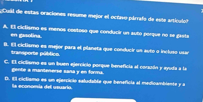 7
¿ Cuál de estas oraciones resume mejor el octavo párrafo de este artículo?
A. El ciclismo es menos costoso que conducir un auto porque no se gasta
en gasolina.
B. El ciclismo es mejor para el planeta que conducir un auto o incluso usar
transporte público.
C. El ciclismo es un buen ejercicio porque beneficia al corazón y ayuda a la
gente a mantenerse sana y en forma.
D. El ciclismo es un ejercicio saludable que beneficia al medioambiente y a
la economia del usuario.