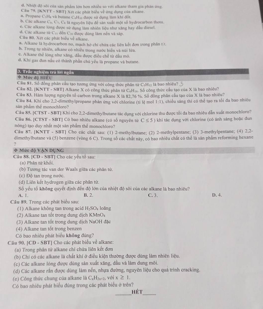đ. Nhiệt độ sôi của săn phẩm lớn hơn nhiều so với alkane tham gia phản ứng.
Câu 79. [KNTT - SBT] Xét các phát biểu về ứng dụng của alkane.
a. Propane C H s và butane C₆Hị được sử dụng làm khí đốt.
b. Các alkane C_6,C_7,C_8 l là nguyên liệu để sản xuất một số hydrocarbon thơm.
c. Các alkane lóng được sử dụng làm nhiên liệu như xăng hay dầu diesel.
d. Các alkane từ C_1 * đến Cơ được dùng làm nến và sáp.
Câu 80. Xét các phát biểu về alkanç,
a. Alkane là hydrocarbon no, mạch hở chỉ chứa các liên kết đơn trong phân tử.
b. Trong tự nhiên, alkane có nhiều trong nước biển và núi lứa.
c. Alkane thể lóng như xăng, dầu được điều chế từ dầu mó.
d. Khí gas đun nầu có thành phần chủ yếu là propane và butane.
3. Trắc nghiệm tra lời ngắn
4 Mức độ HIÊU
Câu 81. Số đồng phân cầu tạo tương ứng với công thức phân tử ở C_5H_12 là bao nhiêu?
Câu 82. [KNTT - SBT] Alkane X có công thức phân tử C_6H_14. Số công thức cấu tạo của X là bao nhiêu?
Câu 83. Hàm lượng nguyên tố carbon trong alkane X là 82,76 %. Số đồng phân cấu tạo của X là bao nhiêu?
Câu 84. Khi cho 2,2-dimethylpropane phản ứng với chlorine (tỉ lệ mol 1:1) , chiều sáng thì có thể tạo ra tối đa bao nhiêu
sản phẩm thể monochloro?
Câu 85. [CTST - SBT] Khi cho 2,2-dimethylbutane tác dụng với chlorine thu được tối đa bao nhiêu dẫn xuất monochloro?
Câu 86. [CTST - SBT] Có bao nhiêu alkane (có số nguyên tử C≤ 5) khi tác dụng với chlorine (có ánh sáng hoặc đun
nóng) tạo duy nhất một sản phẩm thế monochloro?
Câu 87. [KNTT - SBT] Cho các chất sau: (1) 2-methylbutane; (2) 2-methylpentane; (3) 3-methylpentane; (4) 2,2-
dimethylbutane và (5) benzene (vòng 6 C). Trong số các chất này, có bao nhiêu chất có thể là sản phẩm reforming hexane
?
Mức độ VậN DỤNG
Câu 88. [CD - SBT] Cho các yếu tố sau:
(a) Phân tử khối.
(b) Tương tác van der Waals giữa các phân từ.
(c) Độ tan trong nước.
(d) Liên kết hydrogen giữa các phân tử.
Số yếu tố không quyết định đến độ lớn của nhiệt độ sôi của các alkane là bao nhiêu?
A. 1. B. 2. C. 3. D. 4.
Câu 89. Trong các phát biểu sau:
(1) Alkane không tan trong acid H_2SO_4 loãng
(2) Alkane tan tốt trong dung dịch KMnO₄
(3) Alkane tan tốt trong dung dịch NaOH đặc
(4) Alkane tan tốt trong benzen
Có bao nhiêu phát biểu không đúng?
Câu 90. [CD - SBT] Cho các phát biểu về alkane:
(a) Trong phân tử alkane chỉ chứa liên kết đơn
(b) Chi có các alkane là chất khí ở điều kiện thường được dùng làm nhiên liệu.
(c) Các alkane lỏng được dùng sản xuất xăng, dầu và làm dung môi.
(d) Các alkane rắn được dùng làm nến, nhựa đường, nguyên liệu cho quá trình cracking.
(e) Công thức chung của alkane là C_xH_2x+2 , với x≥ 1.
Có bao nhiêu phát biểu đúng trong các phát biểu ở trên?
_hét_