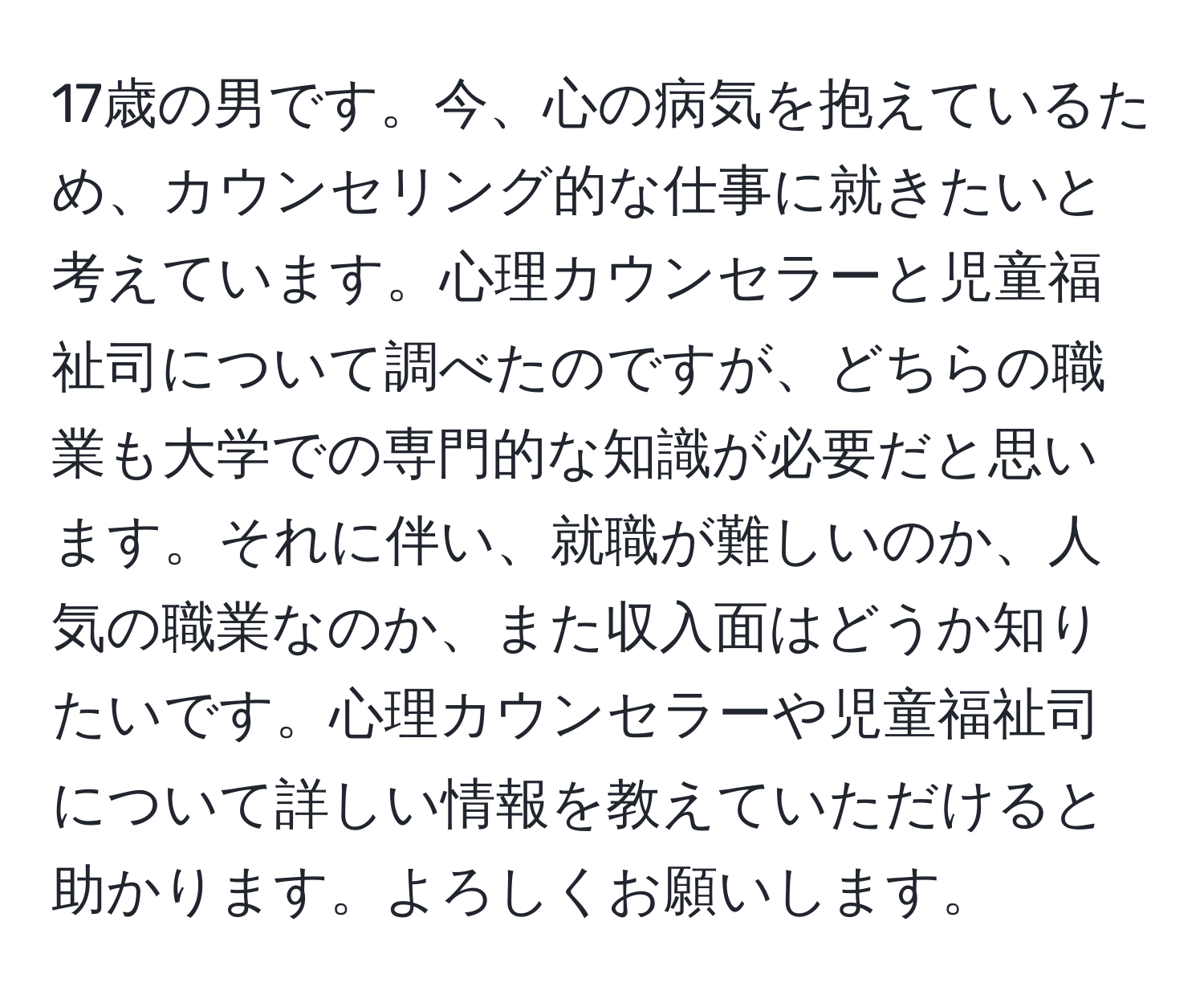 17歳の男です。今、心の病気を抱えているため、カウンセリング的な仕事に就きたいと考えています。心理カウンセラーと児童福祉司について調べたのですが、どちらの職業も大学での専門的な知識が必要だと思います。それに伴い、就職が難しいのか、人気の職業なのか、また収入面はどうか知りたいです。心理カウンセラーや児童福祉司について詳しい情報を教えていただけると助かります。よろしくお願いします。