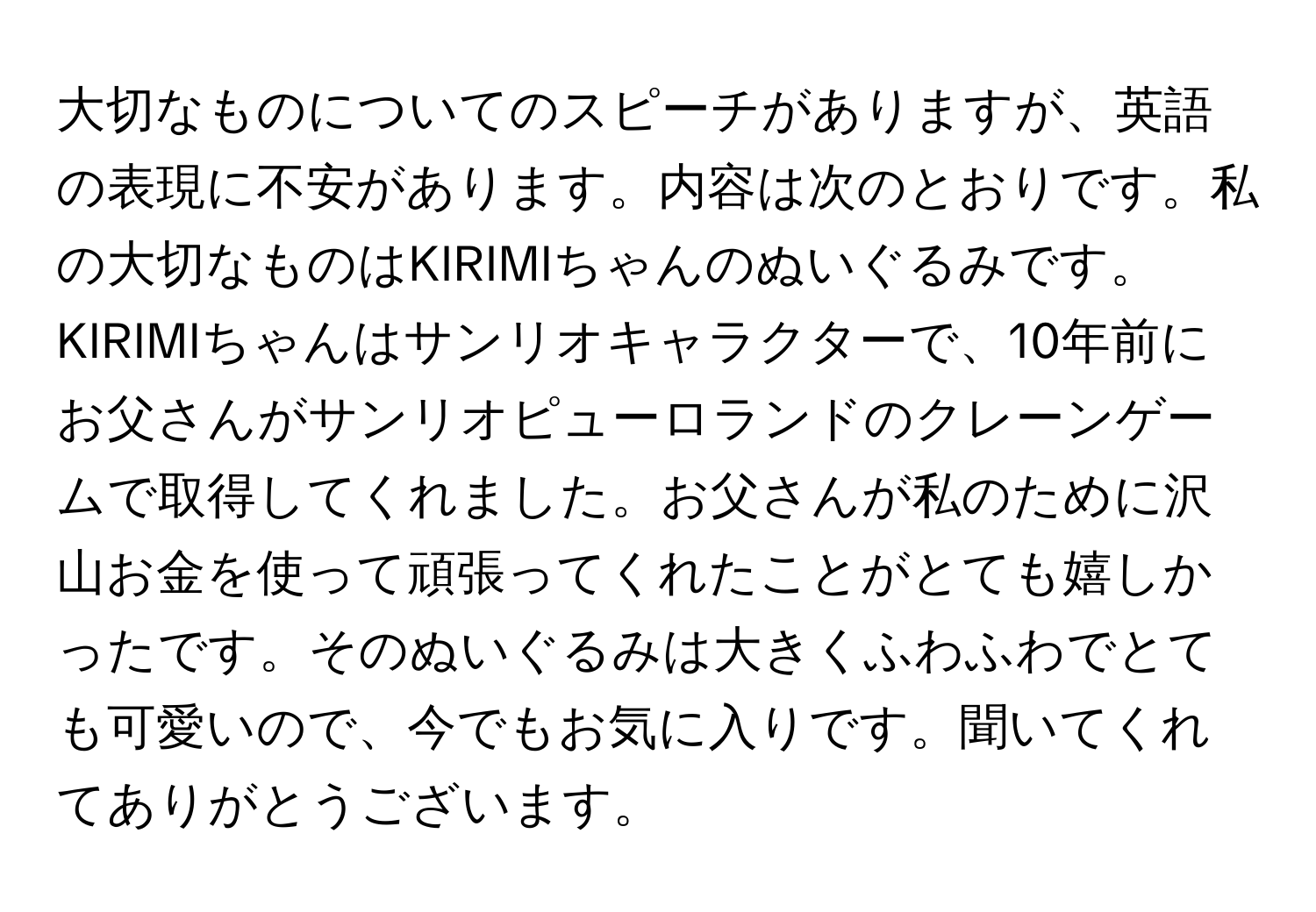 大切なものについてのスピーチがありますが、英語の表現に不安があります。内容は次のとおりです。私の大切なものはKIRIMIちゃんのぬいぐるみです。KIRIMIちゃんはサンリオキャラクターで、10年前にお父さんがサンリオピューロランドのクレーンゲームで取得してくれました。お父さんが私のために沢山お金を使って頑張ってくれたことがとても嬉しかったです。そのぬいぐるみは大きくふわふわでとても可愛いので、今でもお気に入りです。聞いてくれてありがとうございます。