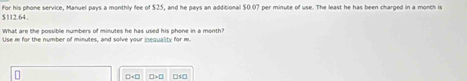 For his phone service, Manuel pays a monthly fee of $25, and he pays an additional $0.07 per minute of use. The least he has been charged in a month is
$112.64. 
What are the possible numbers of minutes he has used his phone in a month? 
Use m for the number of minutes, and solve your inequality for m.
□ □ >□