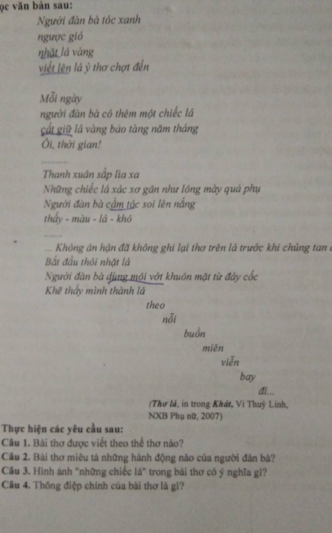 ọc văn bản sau: 
Người đàn bà tóc xanh 
ngược gió 
nhǎt lá vàng 
viết lên lá ỷ thơ chợt đến 
Mỗi ngày 
người đàn bà có thêm một chiếc lá 
cất giữ lá vàng bảo tàng năm tháng 
Ôi, thời gian! 
_ 
Thanh xuân sắp lìa xa 
Những chiếc lá xác xơ gân như lông mày quả phụ 
Người đàn bà cầm tác soi lên nắng 
thẩy - màu - lá - khô 
_ 
.. Không ân hận đã không ghi lại thơ trên lá trước khì chúng tan ở 
Bắt đầu thôi nhặt lá 
Người đàn bà dùng môi vớt khuôn mặt từ đây cốc 
Khẽ thấy mình thành lá 
theo 
nỗi 
buồn 
miên 
viễn 
bay 
đi... 
(Thơ lá, in trong Khát, Ví Thuỳ Linh, 
NXB Phụ nữ, 2007) 
Thực hiện các yêu cầu sau: 
Câu 1. Bài thơ được viết theo thể thơ nào? 
Câu 2. Bài thơ miêu tả những hành động nào của người đàn bà? 
Câu 3. Hình ảnh "những chiếc lá" trong bài thơ có ý nghĩa gì? 
Câu 4. Thông điệp chính của bài thơ là gì?