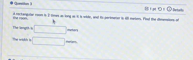 つ 1 ① Details 
A rectangular room is 2 times as long as it is wide, and its perimeter is 48 meters. Find the dimensions of 
the room. 
The length is □ meters
The width is □ meters.