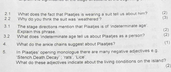 2.1 What does the fact that Plaatjes is wearing a suit tell us about him? (2) (3) 
2.2 Why do you think the suit was 'weathered'? 
3.1 The stage directions mention that Plaatjes is of 'indeterminate age'. 
Explain this phrase. (2) 
3.2 What does 'indeterminate age tell us about Plaatjes as a person? (2) 
4. What do the ankle chains suggest about Plaatjes? (1) 
5. In Plaatjes" opening monologue there are many negative adjectives e.g. 
*Stench.Death Decay’ ; ‘rats’, ‘Lice’ 
What do these adjectives indicate about the living conditions on the island? 
(2)