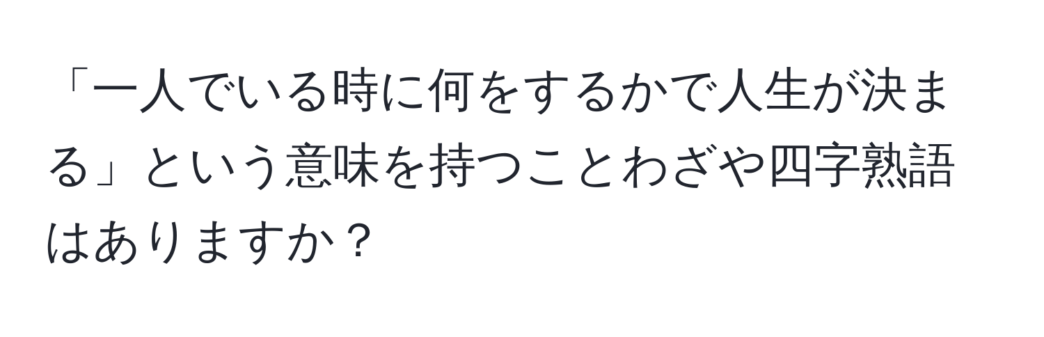 「一人でいる時に何をするかで人生が決まる」という意味を持つことわざや四字熟語はありますか？