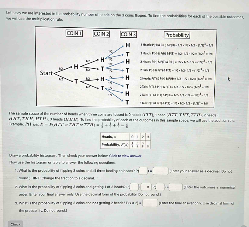 Let's say we are interested in the probability number of heads on the 3 coins flipped. To find the probabilities for each of the possible outcomes,
we will use the multiplication rule.
The sample space of the number of heads when three coins are tossed is 0 heads (TTT), 1 head (HTT,THT, TTH), 2 heads (
H HT, TH H, HT H), 3 heads (H H H). To find the probability of each of the outcomes in this sample space, we will use the addition rule.
Example: P(1head)=P(HTT or THT or TTH)= 1/8 + 1/8 + 1/8 = 3/8 
Heads, x 0 1 2 3
Probability, P(x)| 1/8 | 3/8 | 3/8 |  1/8 
Draw a probability histogram. Then check your answer below. Click to view answer.
Now use the histogram or table to answer the following questions.
1. What is the probability of flipping 3 coins and all three landing on heads? P(□ )=□ (Enter your answer as a decimal. Do not
round.) HINT: Change the fraction to a decimal.
2. What is the probability of flipping 3 coins and getting 1 or 3 heads? P beginpmatrix □ endpmatrix 。 P(□ )=□ (Enter the outcomes in numerical
order. Enter your final answer only. Use the decimal form of the probability. Do not round.)
3. What is the probability of flipping 3 coins and not getting 2 heads? P(x!= 2)=□ (Enter the final answer only. Use decimal form of
the probability. Do not round.)
Check