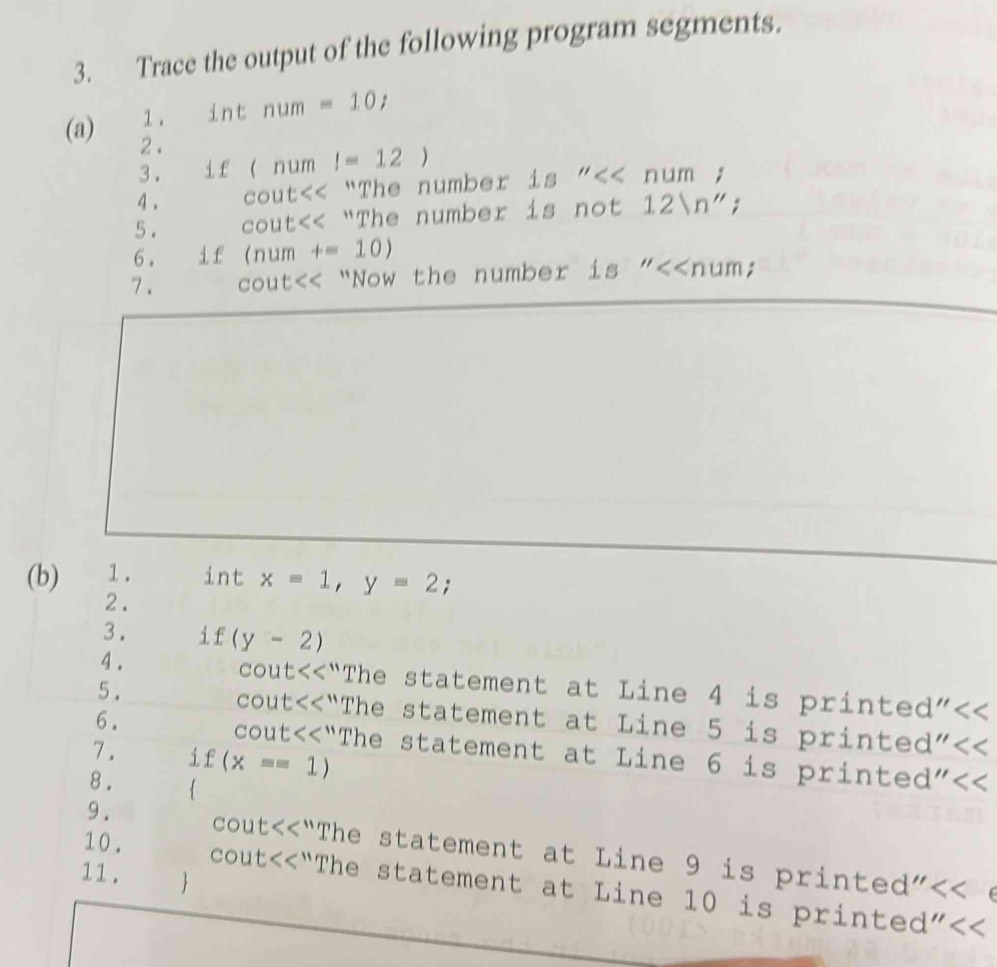 Trace the output of the following program segments. 
1. int num=10t
(a) 2 . 
3. if (num l=12)
4 . cout “The number 1s''<<num;
5. COU t<< "The number is not  12ln '';
6. if (num+=10)
7 . cout<< “Now the number is  ''≤slant ∠ num; 
(b) 1. int x=1, y=2 : 
2. 
3. if (y-2)
4 . cout “The statement at Line 4 is printed"<< 
5 . 
cout<<“The statement at Line  5 is printed"<< 
6. cout “The statement at Line 6 is printed"
7. j£ (x==1)
8 .  
9 . cout c<<1</tex> "The statement at Line 9 is printed"<< e 
COL t<<< 
11.  
10. “The statement at Line 10 is printed"<<