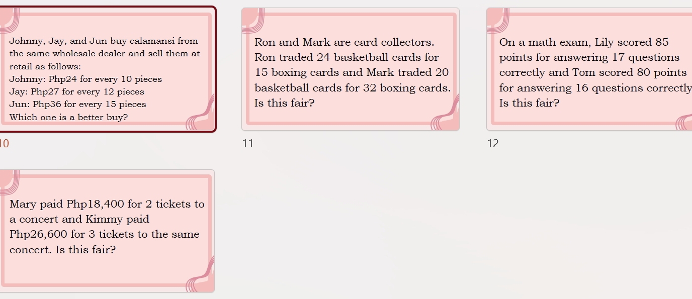 Johnny, Jay, and Jun buy calamansi from Ron and Mark are card collectors. On a math exam, Lily scored 85
the same wholesale dealer and sell them at Ron traded 24 basketball cards for points for answering 17 questions
retail as follows:
15 boxing cards and Mark traded 20
Johnny: Php24 for every 10 pieces correctly and Tom scored 80 points
Jay: Php27 for every 12 pieces basketball cards for 32 boxing cards. for answering 16 questions correctly
Jun: Php36 for every 15 pieces Is this fair? Is this fair?
Which one is a better buy?
10
11
12
Mary paid Php18,400 for 2 tickets to
a concert and Kimmy paid
Php26,600 for 3 tickets to the same
concert. Is this fair?