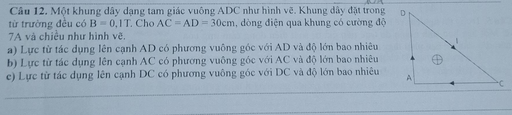 Một khung dây dạng tam giác vuông ADC như hình vẽ. Khung dây đặt trong 
từ trường đều có B=0, 1T Cho AC=AD=30cm , òng điện qua khung có cường độ
7A và chiều như hình vẽ.
a) Lực từ tác dụng lên cạnh AD có phương vuông góc với AD và độ lớn bao nhiêu
b) Lực từ tác dụng lên cạnh AC có phương vuông góc với AC và độ lớn bao nhiêu
c) Lực từ tác dụng lên cạnh DC có phương vuông góc với DC và độ lớn bao nhiêu