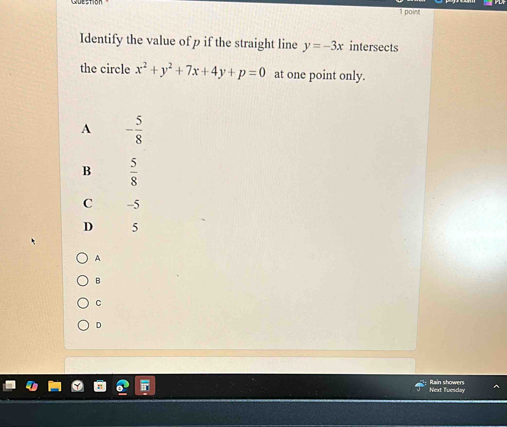 Question
PDF
1 point
Identify the value of p if the straight line y=-3x intersects
the circle x^2+y^2+7x+4y+p=0 at one point only.
A - 5/8 
B  5/8 
C -5
D 5
A
B
C
D
Rain showers
Next Tuesday