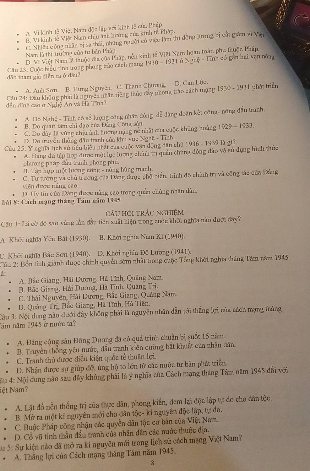 A. Vì kinh tế Việt Nam độc lập với kinh tế của Pháp.
B. Vì kinh tế Việt Nam chịu ảnh hưởng của kính tế Pháp.
C. Nhiều công nhân bị sa thải, những người có việc làm thì đồng lương bị cắt giảm vì Việt
Nam là thị trường của tư bản Pháp.
D. Vì Việt Nam là thuộc địa của Pháp, nền kinh tế Việt Nam hoàn toàn phụ thuộc Pháp,
Câu 23: Cuộc biểu tình trong phong trào cách mạng 1930 - 1931 ở Nghệ - Tĩnh có gần hai vạn nông
dân tham gia diễn ra ở đâu?
A. Anh Sơn. B. Hưng Nguyên. C. Thanh Chương. D. Can Lộc.
Câu 24: Đâu không phải là nguyên nhân riêng thúc đẩy phong trào cách mạng 1930-193 31 phát triển
đến đỉnh cao ở Nghệ An và Hà Tĩnh?
A. Do Nghệ - Tĩnh có số lượng công nhân đông, dễ dàng đoàn kết công- nông đấu tranh.
B. Do quan tâm chỉ đạo của Đảng Cộng sản.
C. Do đây là vùng chịu ảnh hưởng nặng nề nhất của cuộc khủng hoảng 1929-1933
D. Do truyền thống đấu tranh của khu vực Nghệ - Tĩnh.
Câu 25: Ý nghĩa lịch sử tiêu biểu nhất của cuộc vận động dân chủ 1936 - 1939 là gì?
A. Đảng đã tập hợp được một lực lượng chính trị quần chúng đông đảo và sử dụng hình thức
phương pháp đầu tranh phong phú.
B. Tập hợp một lượng công - nông hùng mạnh.
C. Tư tưởng và chủ trương của Đảng được phổ biến, trình độ chính trị và công tác của Đảng
viên được nâng cao.
D. Uy tín của Đảng được nâng cao trong quần chúng nhân dân.
bài 8: Cách mạng tháng Tám năm 1945
cÂU HỏI trÁC NGHIỆM
Câu 1: Lá cờ đỏ sao vàng lần đầu tiên xuất hiện trong cuộc khởi nghĩa nào dưới đây?
A. Khởi nghĩa Yên Bái (1930). B. Khởi nghĩa Nam Kì (1940).
C. Khởi nghĩa Bắc Sơn (1940). D. Khởi nghĩa Đô Lương (1941).
Câu 2: Bốn tỉnh giành được chính quyền sớm nhất trong cuộc Tổng khởi nghĩa tháng Tám năm 1945
là:
A. Bắc Giang, Hải Dương, Hà Tĩnh, Quảng Nam.
B. Bắc Giang, Hải Dương, Hà Tĩnh, Quảng Trị.
C. Thái Nguyên, Hải Dương, Bắc Giang, Quảng Nam.
D. Quảng Trị, Bắc Giang, Hà Tĩnh, Hà Tiên.
Câu 3: Nội dung nào dưới đây không phải là nguyên nhân dẫn tới thắng lợi của cách mạng tháng
Tăm năm 1945 ở nước ta?
A. Đảng cộng sản Đông Dương đã có quá trình chuẩn bị suốt 15 năm.
B. Truyền thống yêu nước, đấu tranh kiên cường bất khuất của nhân dân.
C. Tranh thủ được điều kiện quốc tế thuận lợi.
D. Nhận được sự giúp đỡ, ủng hộ to lớn từ các nước tư bản phát triển.
*ầu 4: Nội dung nào sau đây không phải là ý nghĩa của Cách mạng tháng Tám năm 1945 đổi với
iệt Nam?
A. Lật đổ nền thống trị của thực dân, phong kiến, đem lại độc lập tự do cho dân tộc.
B. Mở ra một kỉ nguyên mới cho dân tộc- kỉ nguyên độc lập, tự do.
C. Buộc Pháp công nhận các quyền dân tộc cơ bản của Việt Nam.
D. Cổ vũ tính thần đấu tranh của nhân dân các nước thuộc địa.
u  5: Sự kiện nào đã mở ra kỉ nguyên mới trong lịch sử cách mạng Việt Nam?
A. Thắng lợi của Cách mạng tháng Tám năm 1945.
8