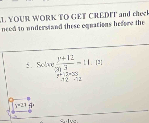 YOUR WORK TO GET CREDIT and check 
need to understand these equations before the 
5. Solve : (y+12)/3)3) =11. . (3)
y+12=33
-12 -12
y=21
Solve.