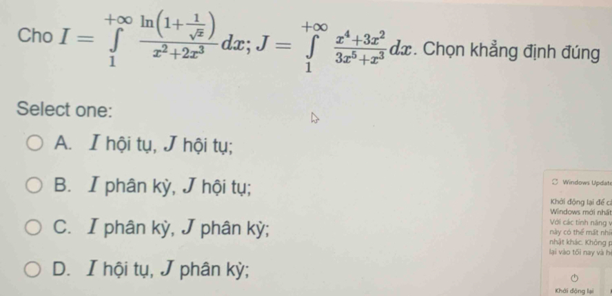 Cho I=∈tlimits _1^((+∈fty)frac ln (1+frac 1)sqrt(x))x^2+2x^3dx; J=∈tlimits _1^((+∈fty)frac x^4)+3x^23x^5+x^3dx. Chọn khẳng định đúng
Select one:
A. I hội tụ, J hội tụ;
B. I phân kỳ, J hội tụ;
Windows Update
Khởi động lại để cí
Windows mới nhấ
Với các tính năng v
C. I phân kỳ, J phân kỳ; nhật khác. Không này có thể mất nhí
lại vào tối nay và h
D. I hội tụ, J phân kỳ;
Khởi động lại