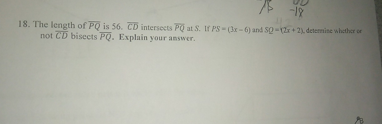 The length of overline PQ is 56. overline CD intersects overline PQ at S. If PS=(3x-6) and SQ=(2x+2) , determine whether or 
not overline CD bisects overline PQ. Explain your answer.