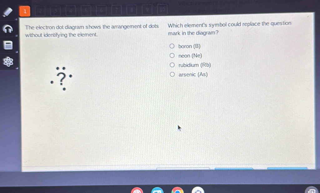 1
6 7 B 9 10
The electron dot diagram shows the arrangement of dots Which element's symbol could replace the question
without identifying the element. mark in the diagram?
boron (B)
neon (Ne)
rubidium (Rb)
2
arsenic (As)