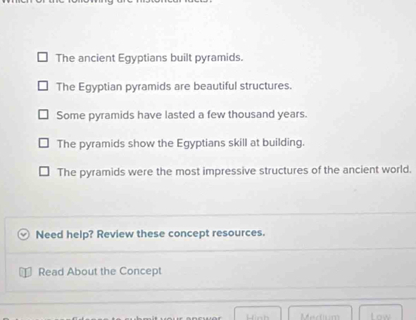 The ancient Egyptians built pyramids.
The Egyptian pyramids are beautiful structures.
Some pyramids have lasted a few thousand years.
The pyramids show the Egyptians skill at building.
The pyramids were the most impressive structures of the ancient world.
Need help? Review these concept resources.
I Read About the Concept
Hinh Medium Low