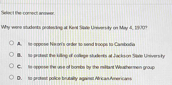 Select the correct answer.
Why were students protesting at Kent State University on May 4, 1970?
A. to oppose Nixon's order to send troops to Cambodia
B. to protest the killing of college students at Jackson State University
C. to oppose the use of bombs by the militant Weathermen group
D. to protest police brutality against African Americans