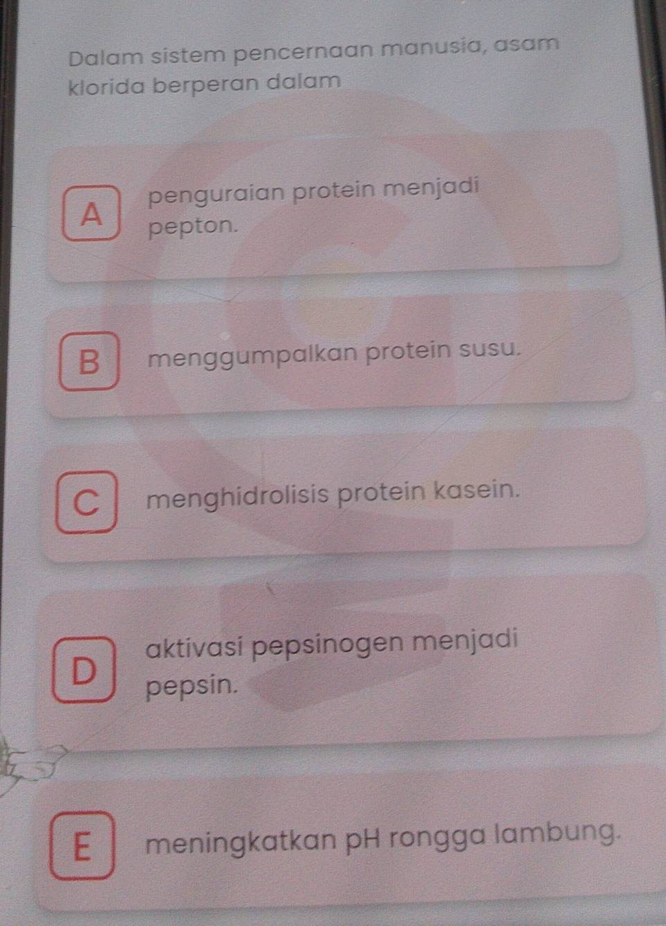 Dalam sistem pencernaan manusia, asam
klorida berperan dalam
penguraian protein menjadi
A pepton.
B menggumpalkan protein susu.
C l menghidrolisis protein kasein.
aktivasi pepsinogen menjadi
D
pepsin.
E meningkatkan pH rongga lambung.