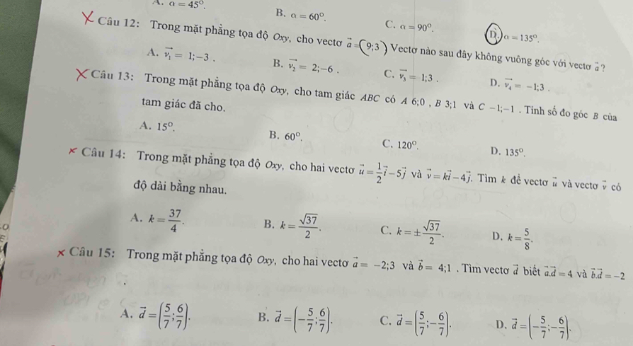 A. a=45°, B. a=60°. C. a=90°.
D alpha =135°.
Câu 12: Trong mặt phẳng tọa độ Oxy, cho vectơ vector a=(9;3) Vectơ nào sau đây không vuông góc với vectơ  ?
A. vector v_1=1;-3. B. vector v_2=2;-6. C. vector v_3=1;3. D. vector v_4=-1;3.
* Câu 13: Trong mặt phẳng tọa độ Oxy, cho tam giác ABC có A A6;0,B3;1 và C-1;-1. Tinh số đo góc B của
tam giác đã cho.
A. 15°.
B. 60°. C. 120°. D. 135°.
* Câu 14: Trong mặt phẳng tọa độ Oxy, cho hai vectơ vector u= 1/2 vector i-5vector j và vector v=kvector i-4vector j. * Tìm k đề vectơ # và vectơ v có
độ dài bằng nhau.
A. k= 37/4 .
B. k= sqrt(37)/2 . C. k=±  sqrt(37)/2 . D. k= 5/8 .
x Câu 15: Trong mặt phẳng tọa độ Oxy, cho hai vecto vector a=-2;3 và vector b=4;1. Tìm vectơ vector d biết vector a.vector d=4 và vector b.vector d=-2
A. vector d=( 5/7 ; 6/7 ). B. vector d=(- 5/7 ; 6/7 ). C. vector d=( 5/7 ;- 6/7 ). D. vector d=(- 5/7 ;- 6/7 ).