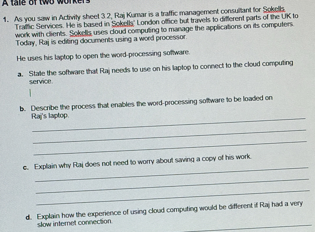 A tale of two workers 
1. As you saw in Activity sheet 3.2, Raj Kumar is a traffic management consultant for Sokells 
Traffic Services. He is based in Sokells' London office but travels to different parts of the UK to 
work with clients. Sokells uses cloud computing to manage the applications on its computers. 
Today, Raj is editing documents using a word processor. 
He uses his laptop to open the word-processing software. 
a. State the software that Raj needs to use on his laptop to connect to the cloud computing 
service. 
b. Describe the process that enables the word-processing software to be loaded on 
Raj's laptop. 
_ 
_ 
_ 
c. Explain why Raj does not need to worry about saving a copy of his work. 
_ 
_ 
d. Explain how the experience of using cloud computing would be different if Raj had a very 
_ 
slow internet connection.