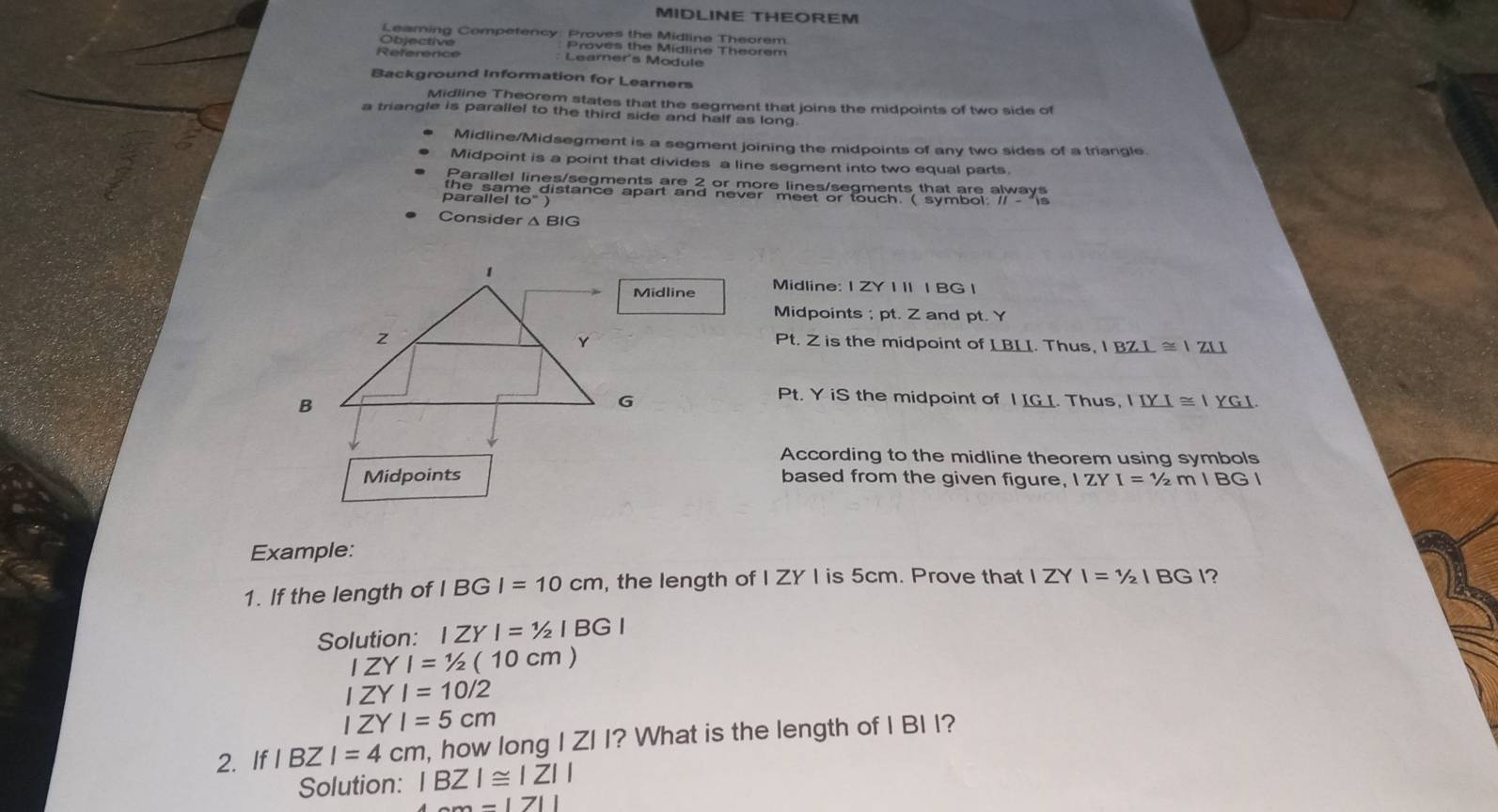 MIDLINE THEOREM 
Leaming Competency: Proves the Midline Theorem 
Objective Proves the Midline Theorem 
Reference Learer's Module 
Background Information for Learners 
Midline Theorem states that the segment that joins the midpoints of two side of 
a triangle is parallel to the third side and half as long. 
Midline/Midsegment is a segment joining the midpoints of any two sides of a triangle. 
Midpoint is a point that divides a line segment into two equal parts. 
Parallel lines/segments are 2 or more lines/segments that are alway 
the same distance apart and never meet or touch. ( symbol 
parallel to°) 11-18
Consider △ BIG
1 
Midline Midline: I ZY I I I BG I
Midpoints ; pt. Z and pt. Y
z
Y
Pt. Z is the midpoint of LBLI. Thus, I _ BZL≌ IZLI
B
G
Pt. Y iS the midpoint of I IG I. Thus, I _ IYI≌ |_ YGI. 
According to the midline theorem using symbols 
Midpoints based from the given figure, |ZY|=1/2m|BG|
Example: 
1. If the length of BGI=10cm , the length of I ZY I is 5cm. Prove that 1ZY I=1/2|BG| ? 
Solution: |ZY|=1/2|BG|
IZYI=1/2(10cm)
IZYI=10/2
IZYI=5cm
2. If | BZI=4cm , how long I ZI I? What is the length of I BI I? 
Solution: IBZI≌ IZII
-1711