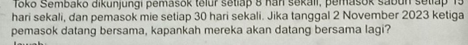 Tōkō Sembako dikunjungi pemasok telur setiap 8 han sekali, pemašok sabun setlap 15
hari sekali, dan pemasok mie setiap 30 hari sekali. Jika tanggal 2 November 2023 ketiga 
pemasok datang bersama, kapankah mereka akan datang bersama lagi?