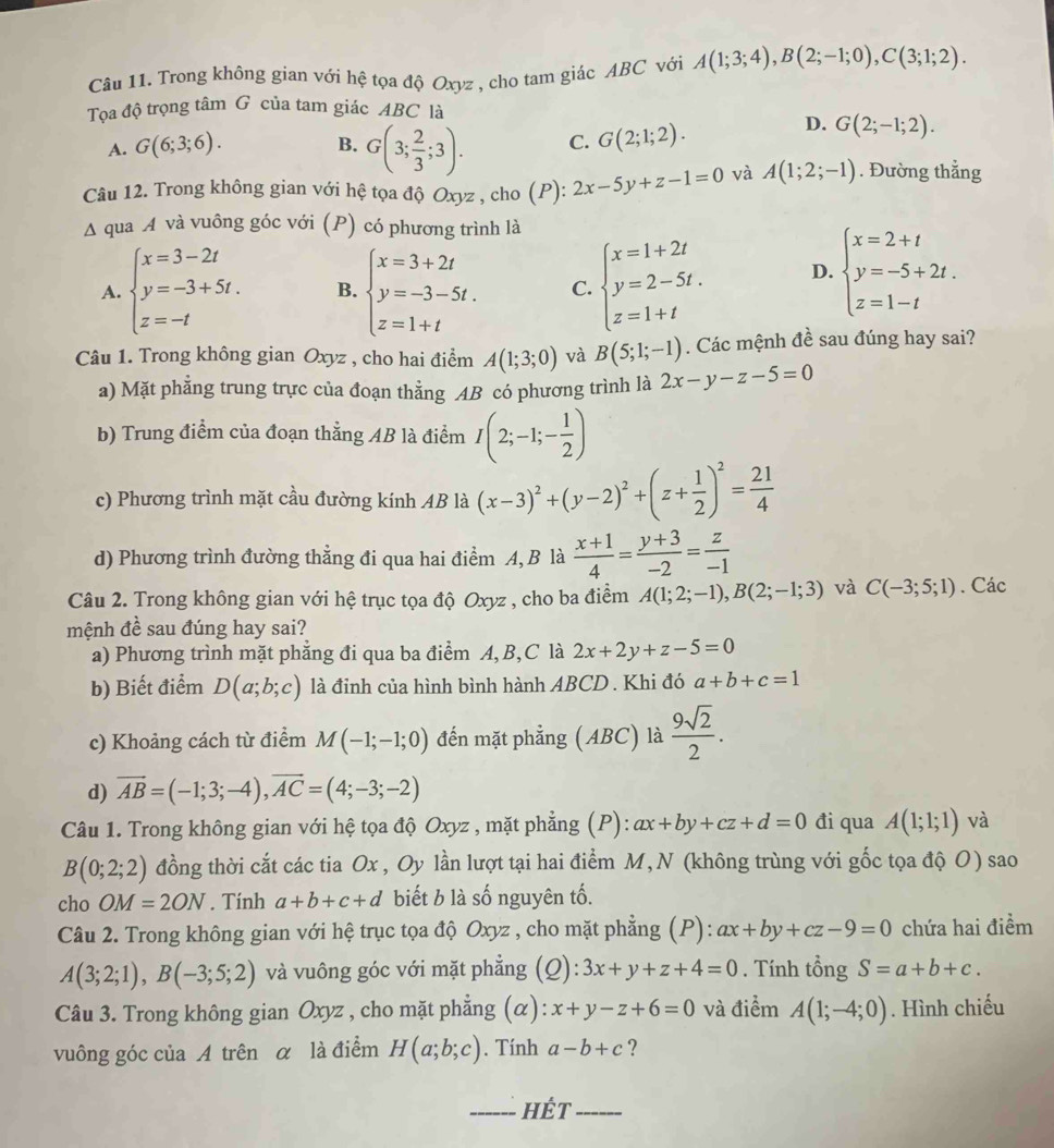 Trong không gian với hệ tọa độ Oxyz , cho tam giác ABC với A(1;3;4),B(2;-1;0),C(3;1;2).
Tọa độ trọng tâm G của tam giác ABC là
A. G(6;3;6).
B. G(3; 2/3 ;3).
D.
C. G(2;1;2). G(2;-1;2).
Câu 12. Trong không gian với hệ tọa độ Oxyz , cho (P): 2x-5y+z-1=0 và A(1;2;-1). Đường thẳng
Δ qua A và vuông góc với (P) có phương trình là
A. beginarrayl x=3-2t y=-3+5t. z=-tendarray. B. beginarrayl x=3+2t y=-3-5t. z=1+tendarray. C. beginarrayl x=1+2t y=2-5t. z=1+tendarray. D. beginarrayl x=2+t y=-5+2t. z=1-tendarray.
Câu 1. Trong không gian Oxyz , cho hai điểm A(1;3;0) và B(5;1;-1). Các mệnh đề sau đúng hay sai?
a) Mặt phẳng trung trực của đoạn thẳng AB có phương trình là 2x-y-z-5=0
b) Trung điểm của đoạn thẳng AB là điểm I(2;-1;- 1/2 )
c) Phương trình mặt cầu đường kính AB là (x-3)^2+(y-2)^2+(z+ 1/2 )^2= 21/4 
d) Phương trình đường thẳng đi qua hai điểm A, B là  (x+1)/4 = (y+3)/-2 = z/-1 
Câu 2. Trong không gian với hệ trục tọa độ Oxyz , cho ba điểm A(1;2;-1),B(2;-1;3) và C(-3;5;1). Các
mệnh đề sau đúng hay sai?
a) Phương trình mặt phẳng đi qua ba điểm A, B,C là 2x+2y+z-5=0
b) Biết điểm D(a;b;c) là đỉnh của hình bình hành ABCD . Khi đó a+b+c=1
c) Khoảng cách từ điểm M(-1;-1;0) đến mặt phẳng (ABC) là  9sqrt(2)/2 .
d) vector AB=(-1;3;-4),vector AC=(4;-3;-2)
Câu 1. Trong không gian với hệ tọa độ Oxyz , mặt phẳng (P): ax+by+cz+d=0 đi qua A(1;1;1) và
B(0;2;2) đồng thời cắt các tia Ox , Oy lần lượt tại hai điểm M, N (không trùng với gốc tọa độ O) sao
cho OM=2ON. Tính a+b+c+d biết b là số nguyên tố.
Câu 2. Trong không gian với hệ trục tọa độ Oxyz , cho mặt phẳng (P): ax+by+cz-9=0 chứa hai điểm
A(3;2;1),B(-3;5;2) và vuông góc với mặt phẳng (Q): 3x+y+z+4=0. Tính tổng S=a+b+c.
Câu 3. Trong không gian Oxyz , cho mặt phẳng (α): x+y-z+6=0 và điểm A(1;-4;0). Hình chiếu
vuông góc của A trên α là điểm H(a;b;c). Tính a-b+c ?
_HÉt_