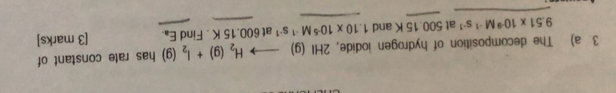 The decomposition of hydrogen iodide, 2HI(g)to H_2(g)+I_2(g) has rate constant of
9.51* 10^(-9)M^(-1)s^(-1) at 5 00 .15 K and 1.10* 10^(-5)M^(-1)s^(-1) at 600.15 K. Find E_a. [3 marks]