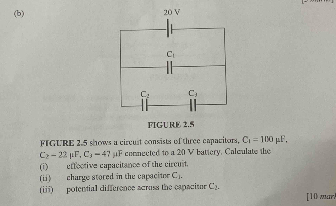 FIGURE 2.5 shows a circuit consists of three capacitors, C_1=100mu F,
C_2=22mu F,C_3=47mu F μF connected to a 20 V battery. Calculate the
(i) effective capacitance of the circuit.
(ii) charge stored in the capacitor C_1.
(iii) potential difference across the capacitor C_2.
[10 mar