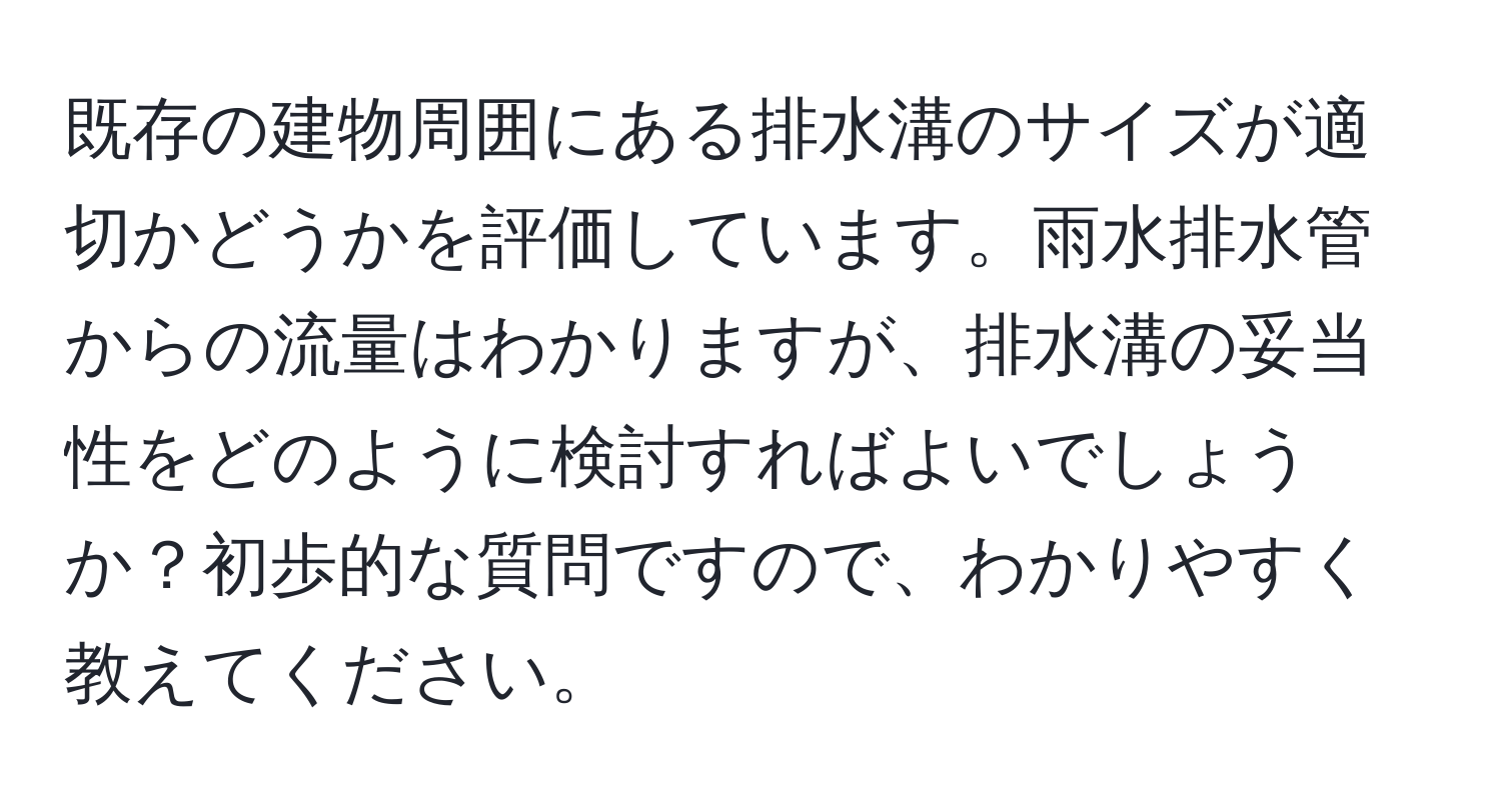 既存の建物周囲にある排水溝のサイズが適切かどうかを評価しています。雨水排水管からの流量はわかりますが、排水溝の妥当性をどのように検討すればよいでしょうか？初歩的な質問ですので、わかりやすく教えてください。