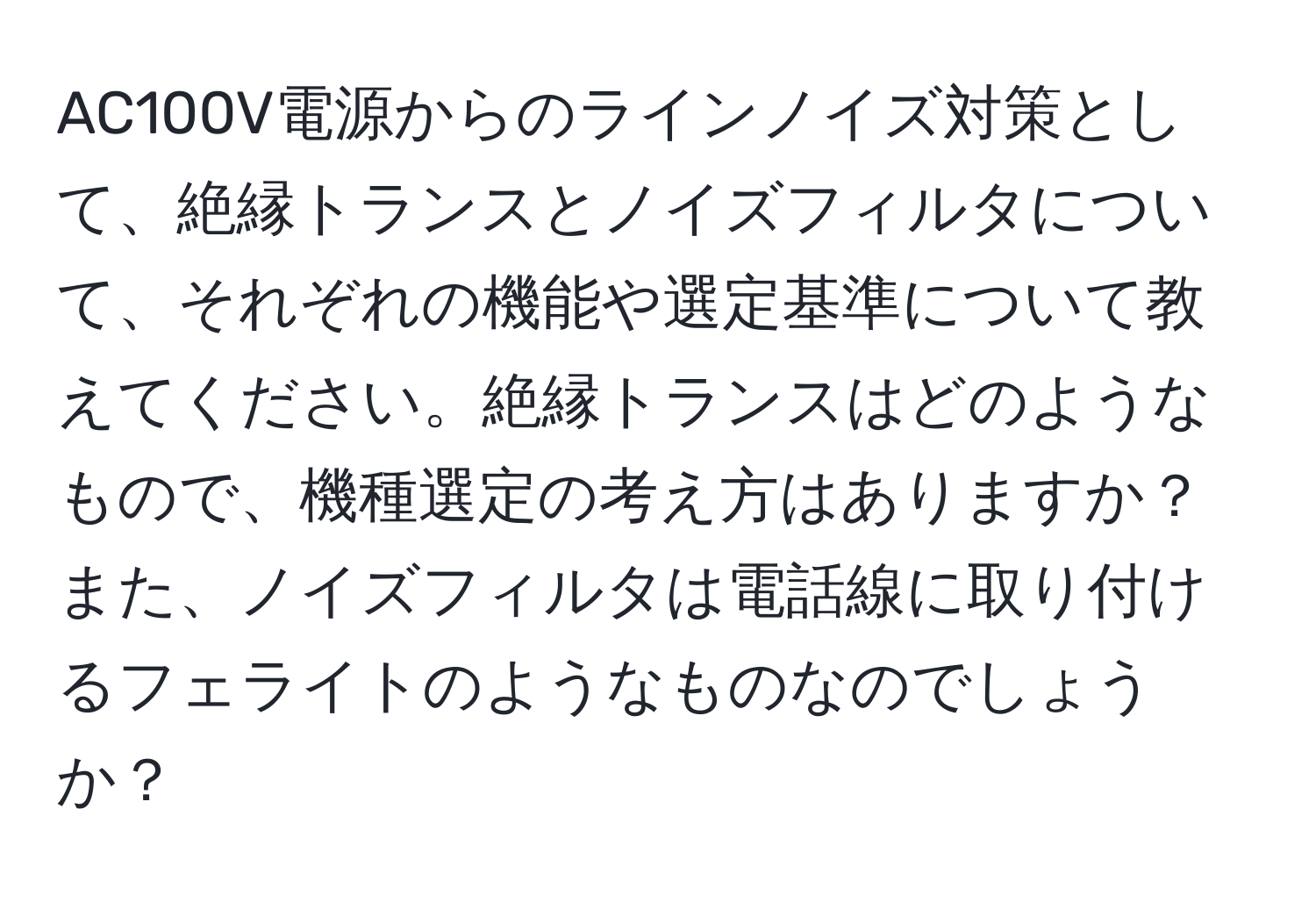 AC100V電源からのラインノイズ対策として、絶縁トランスとノイズフィルタについて、それぞれの機能や選定基準について教えてください。絶縁トランスはどのようなもので、機種選定の考え方はありますか？また、ノイズフィルタは電話線に取り付けるフェライトのようなものなのでしょうか？