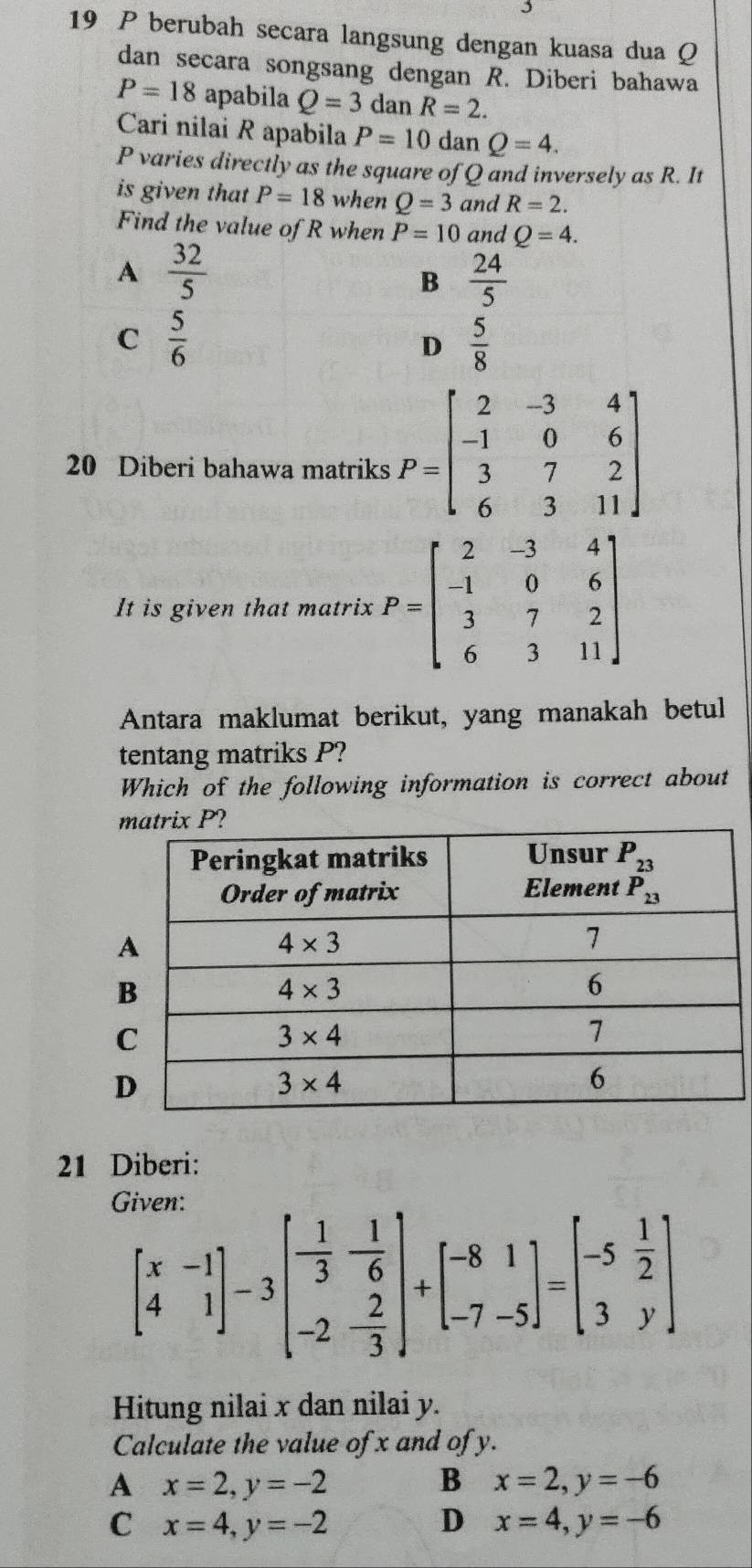 berubah secara langsung dengan kuasa dua Q
dan secara songsang dengan R. Diberi bahawa
P=18 apabila Q=3 dan R=2.
Cari nilai R apabila P=10 dan Q=4.
P varies directly as the square of Q and inversely as R. It
is given that P=18 when Q=3 and R=2.
Find the value of R when P=10 and Q=4.
A  32/5 
B  24/5 
C  5/6 
D  5/8 
20 Diberi bahawa matriks P=beginbmatrix 2&-3&4 -1&0&6 3&7&2 6&3&11endbmatrix
It is given that matrix P=beginbmatrix 2&-3&4 -1&0&6 3&7&2 6&3&11endbmatrix
Antara maklumat berikut, yang manakah betul
tentang matriks P?
Which of the following information is correct about
21 Diberi:
(
beginbmatrix x&-1 4&1endbmatrix -3beginbmatrix - 1/3 & 1/6  -2&- 2/3 endbmatrix +beginbmatrix -8&1 -7&-5endbmatrix =beginbmatrix -5& 1/2  3&yendbmatrix
Hitung nilai x dan nilai y.
Calculate the value of x and of y.
A x=2,y=-2
B x=2,y=-6
C x=4,y=-2
D x=4,y=-6