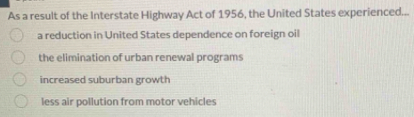 As a result of the Interstate Highway Act of 1956, the United States experienced...
a reduction in United States dependence on foreign oil
the elimination of urban renewal programs
increased suburban growth
less air pollution from motor vehicles