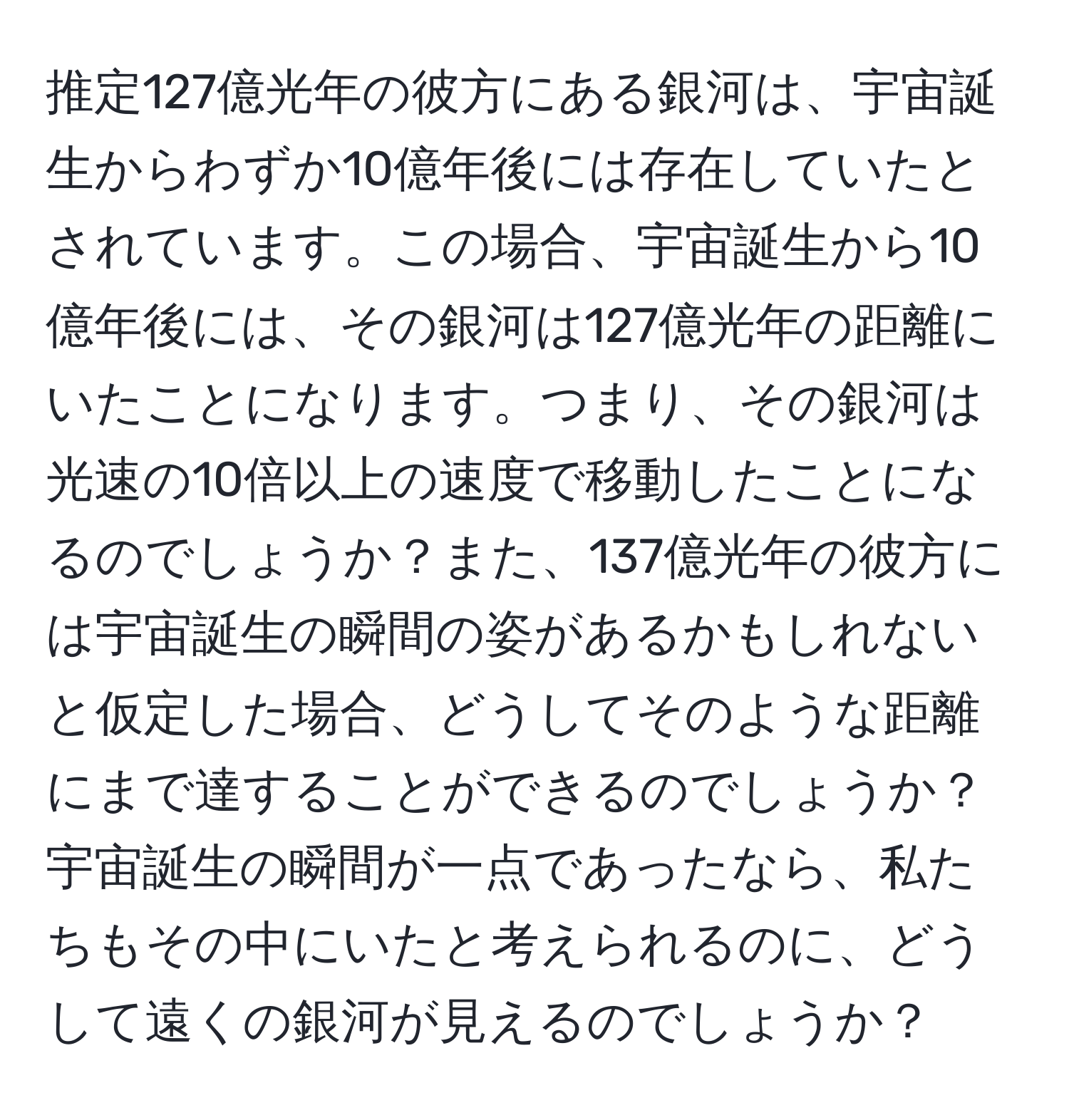 推定127億光年の彼方にある銀河は、宇宙誕生からわずか10億年後には存在していたとされています。この場合、宇宙誕生から10億年後には、その銀河は127億光年の距離にいたことになります。つまり、その銀河は光速の10倍以上の速度で移動したことになるのでしょうか？また、137億光年の彼方には宇宙誕生の瞬間の姿があるかもしれないと仮定した場合、どうしてそのような距離にまで達することができるのでしょうか？宇宙誕生の瞬間が一点であったなら、私たちもその中にいたと考えられるのに、どうして遠くの銀河が見えるのでしょうか？