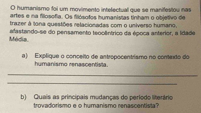 humanismo foi um movimento intelectual que se manifestou nas 
artes e na filosofia. Os filósofos humanistas tinham o objetivo de 
trazer à tona questões relacionadas com o universo humano, 
afastando-se do pensamento teocêntrico da época anterior, a Idade 
Média. 
a) Explique o conceito de antropocentrismo no contexto do 
humanismo renascentista. 
_ 
_ 
b) Quais as principais mudanças do período literário 
trovadorismo e o humanismo renascentista?