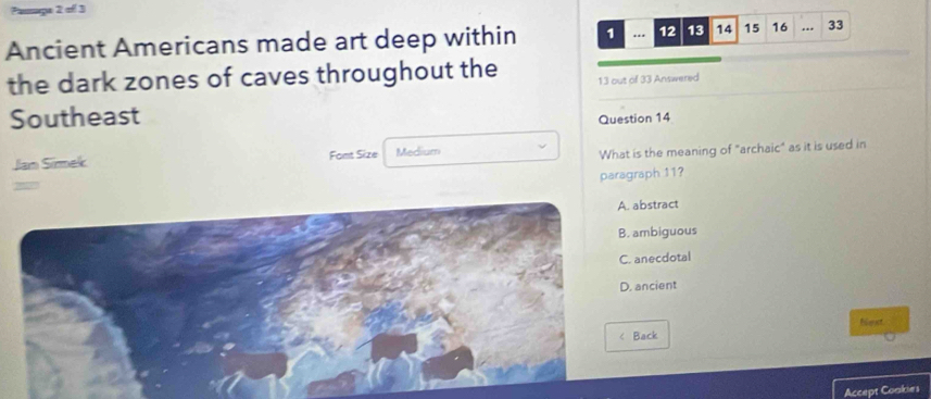 Planmça 2 of 3
Ancient Americans made art deep within 1 . 12 13 14 15 16.. 33
the dark zones of caves throughout the 13 out of 33 Answered
Southeast
Question 14
Jan Simek Fomt Size Medium
What is the meaning of "archaic" as it is used in
paragraph 11?
2
bstract
mbiguous
necdotal
ancient
fimet
ack
Accept Coakies